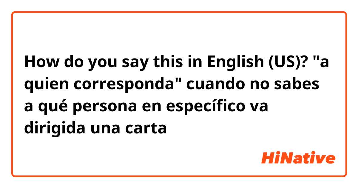 How do you say this in English (US)? "a quien corresponda" cuando no sabes a qué persona en específico va dirigida una carta