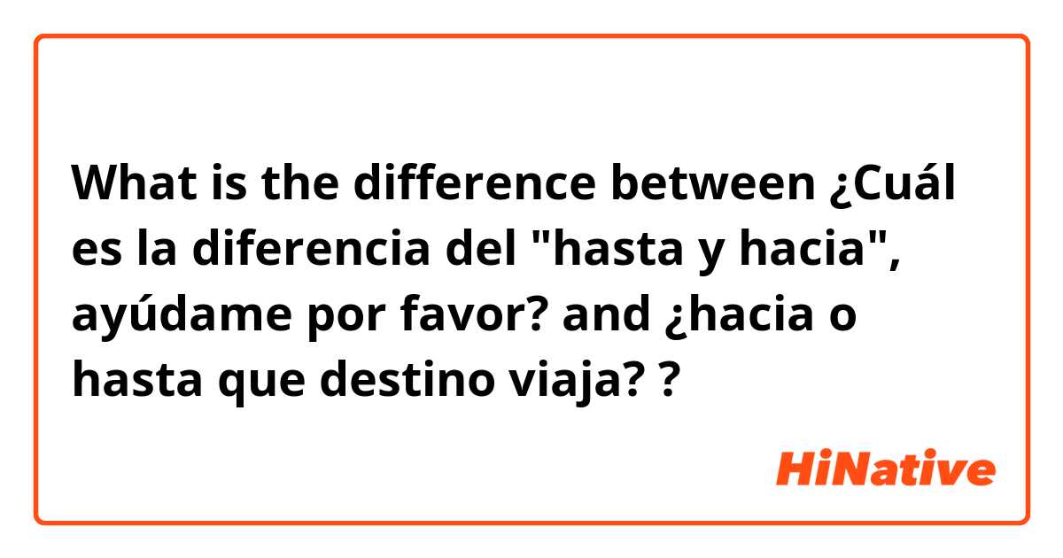 What is the difference between ¿Cuál es la diferencia del "hasta y hacia", ayúdame por favor? and ¿hacia o hasta que destino viaja? ?