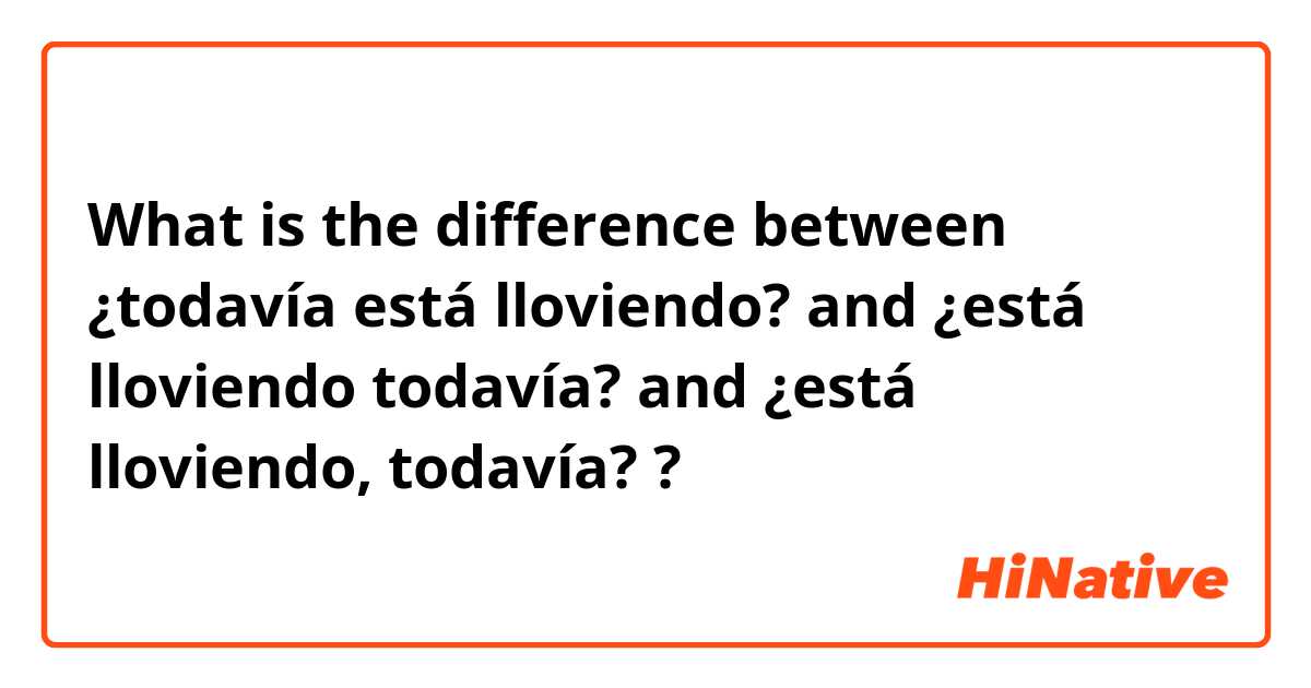 What is the difference between ¿todavía está lloviendo?  and ¿está lloviendo todavía? and ¿está lloviendo, todavía?  ?