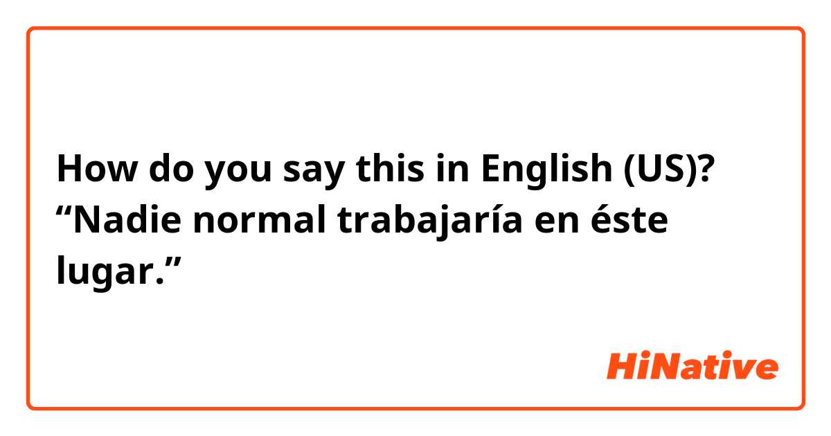 How do you say this in English (US)? “Nadie normal trabajaría en éste lugar.”