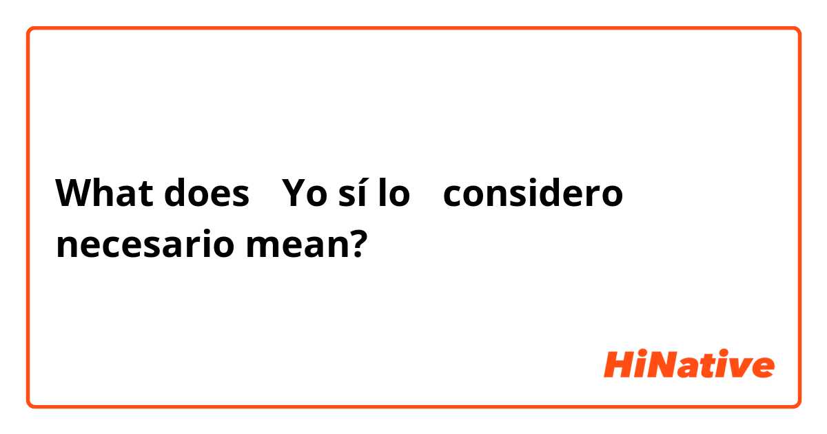 What does  →Yo sí lo← considero necesario mean?