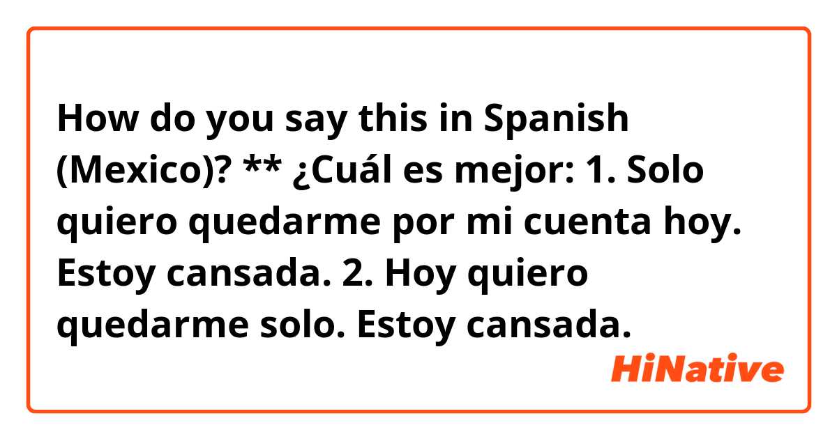 How do you say this in Spanish (Mexico)? **

¿Cuál es mejor:

1. Solo quiero quedarme por mi cuenta hoy. Estoy cansada.

2. Hoy quiero quedarme solo. Estoy cansada.