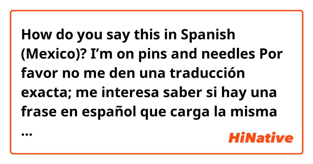 How do you say this in Spanish (Mexico)? 
I’m on pins and needles

Por favor no me den una traducción exacta; me interesa saber si hay una frase en español que carga la misma sentida.

