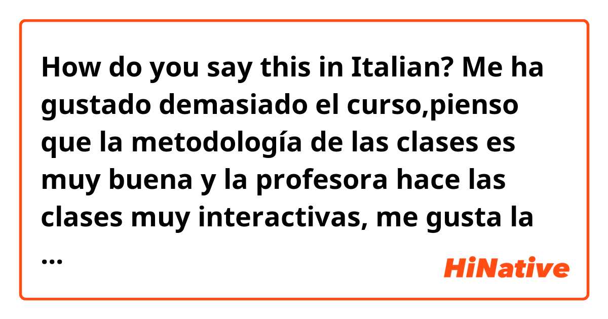 How do you say this in Italian? Me ha gustado demasiado el curso,pienso que la metodología de las clases es muy buena y la profesora hace las clases muy interactivas, me gusta la forma tan original que hace los exámenes.