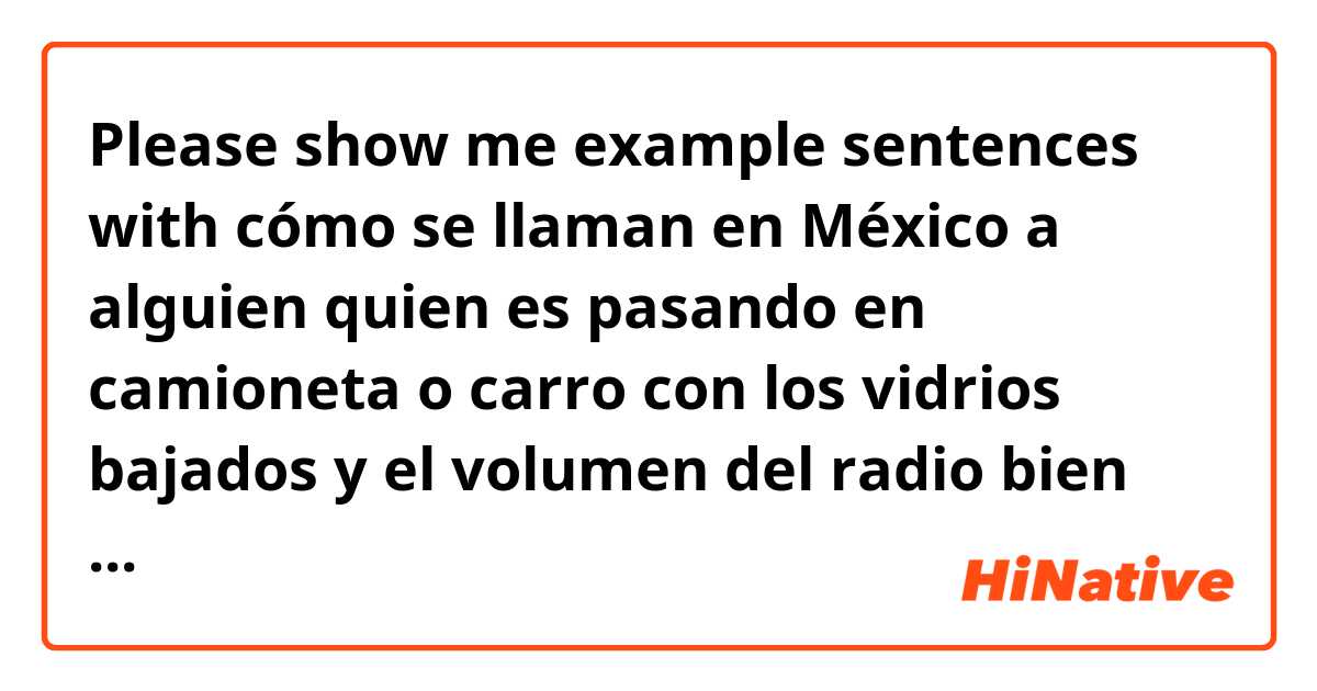 Please show me example sentences with cómo se llaman en México a alguien quien es pasando en camioneta o carro con los vidrios bajados y el volumen del radio bien alto.