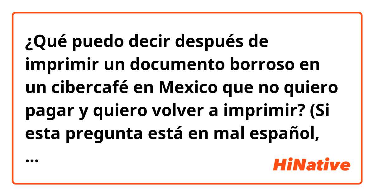 ¿Qué puedo decir después de imprimir un documento borroso en un cibercafé en Mexico que no quiero pagar y quiero volver a imprimir? (Si esta pregunta está en mal español, por favor corrija!)