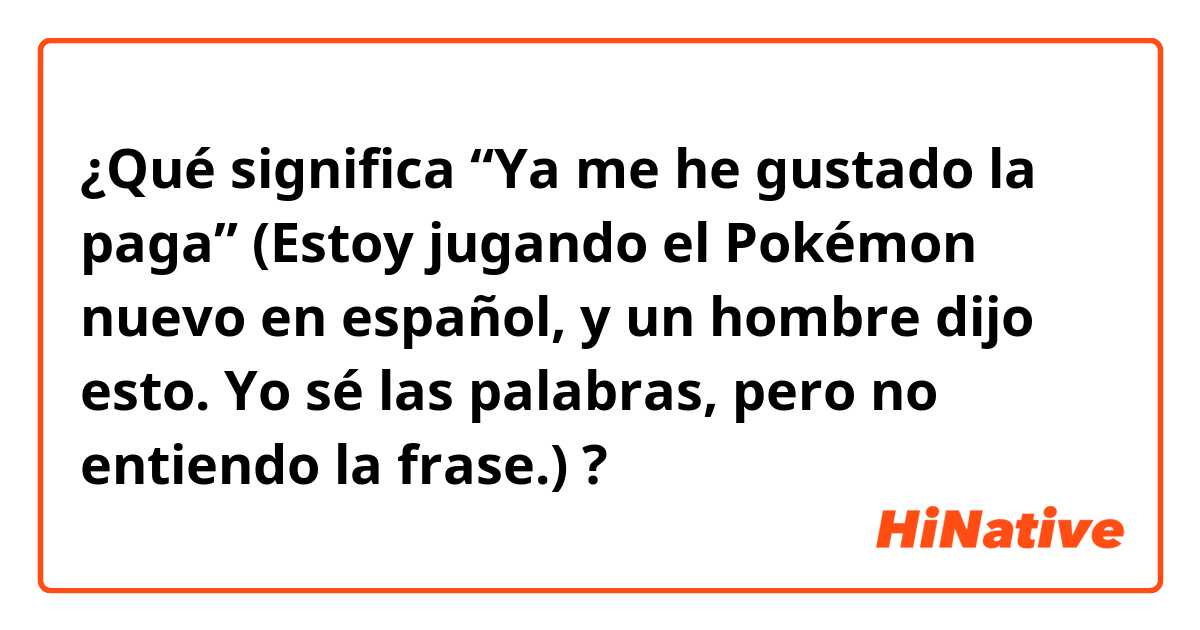 ¿Qué significa “Ya me he gustado la paga” (Estoy jugando el Pokémon nuevo en español, y un hombre dijo esto. Yo sé las palabras, pero no entiendo la frase.)?