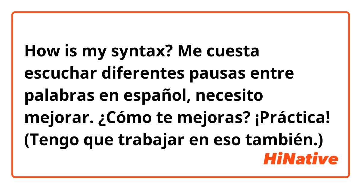 How is my syntax?

Me cuesta escuchar diferentes pausas entre palabras en español, necesito mejorar. ¿Cómo te mejoras? ¡Práctica! (Tengo que trabajar en eso también.)