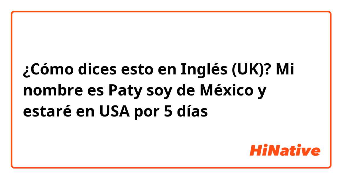 ¿Cómo dices esto en Inglés (UK)? Mi nombre es Paty soy de México y estaré en USA por 5 días 
