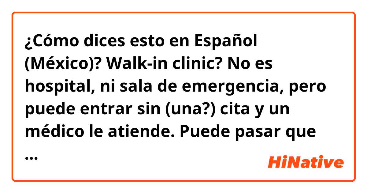 ¿Cómo dices esto en Español (México)? Walk-in clinic?

No es hospital, ni sala de emergencia, pero puede entrar sin (una?) cita y un médico le atiende. Puede pasar que hay que esperar un rato. Depende.
(También estaría fabuloso si corrige por favor mi español!)