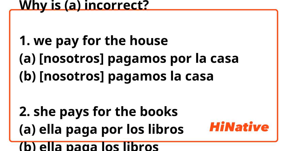 Why is (a) incorrect?

1. we pay for the house
(a) [nosotros] pagamos por la casa 
(b) [nosotros] pagamos la casa 

2. she pays for the books
(a) ella paga por los libros
(b) ella paga los libros


