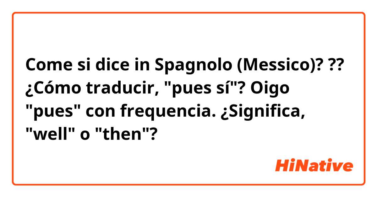 Come si dice in Spagnolo (Messico)? ??

¿Cómo traducir, "pues sí"?

Oigo "pues" con frequencia. ¿Significa, "well" o "then"?