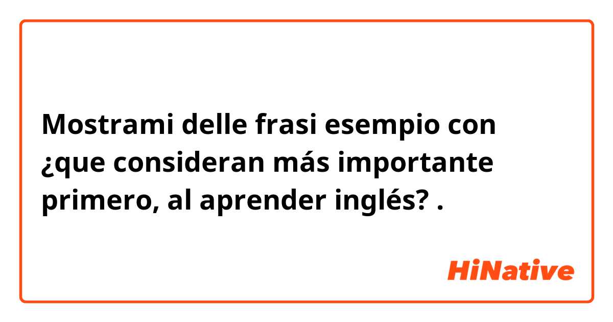 Mostrami delle frasi esempio con ¿que consideran más importante primero, al aprender inglés? .