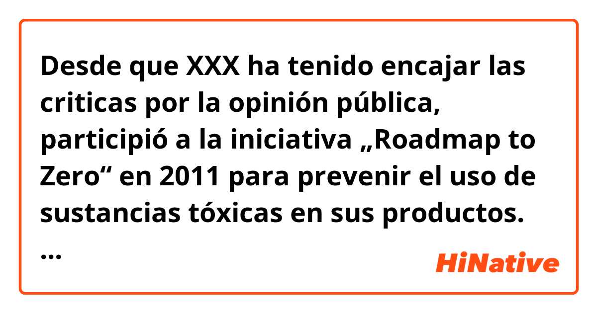 Desde que XXX ha tenido encajar las criticas por la opinión pública, participió a la iniciativa „Roadmap to Zero“ en 2011 para prevenir el uso de sustancias tóxicas en sus productos.

Desde 2013, XXX inició también un proceso interno que controla sus proveedores si cumplen con los requisitos. Por eso, le informa al público regularmente por reportajes. 
