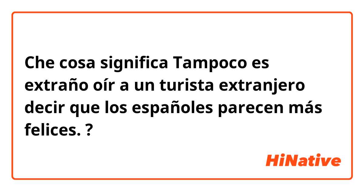 Che cosa significa Tampoco es extraño oír a un turista extranjero decir que los españoles parecen más felices.?