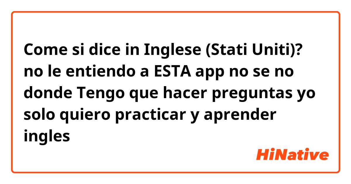 Come si dice in Inglese (Stati Uniti)? no le entiendo a ESTA app no se no donde Tengo que hacer preguntas yo solo quiero practicar y aprender ingles