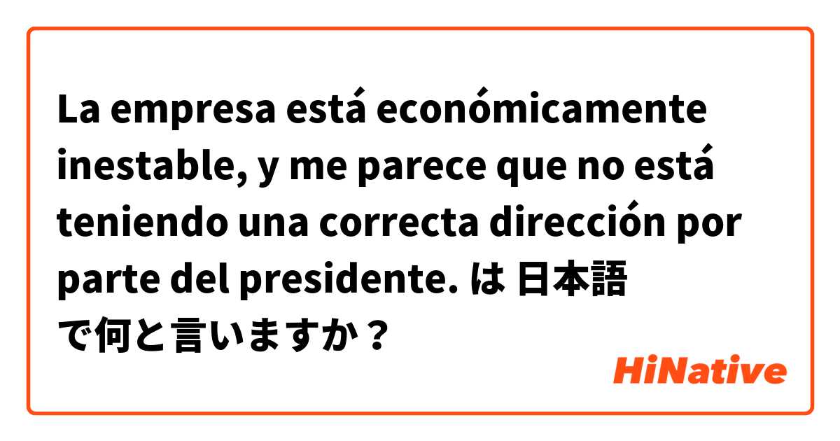 La empresa está económicamente inestable, y me parece que no está teniendo una correcta dirección por parte del presidente. は 日本語 で何と言いますか？