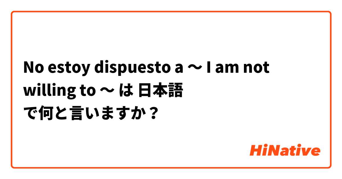 No estoy dispuesto a ～
I am not willing to ～ は 日本語 で何と言いますか？