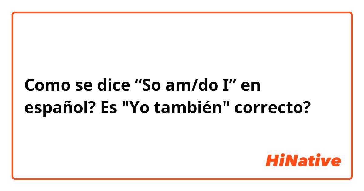 Como se dice “So am/do I” en español? Es "Yo también" correcto?