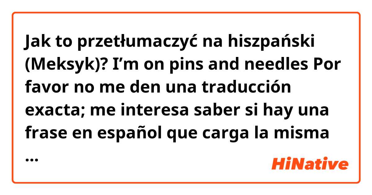Jak to przetłumaczyć na hiszpański (Meksyk)? 
I’m on pins and needles

Por favor no me den una traducción exacta; me interesa saber si hay una frase en español que carga la misma sentida.

