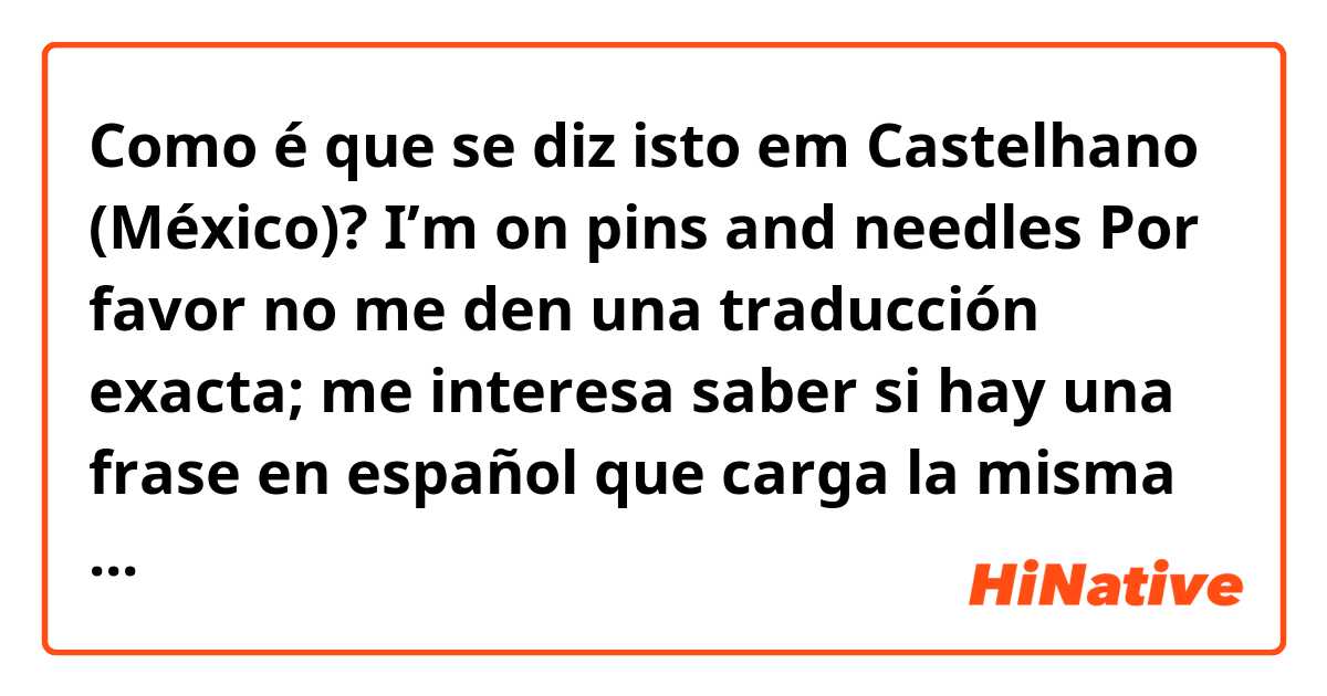 Como é que se diz isto em Castelhano (México)? 
I’m on pins and needles

Por favor no me den una traducción exacta; me interesa saber si hay una frase en español que carga la misma sentida.

