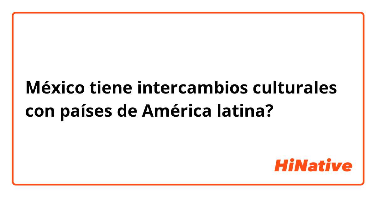 México tiene intercambios culturales con países de América latina?
