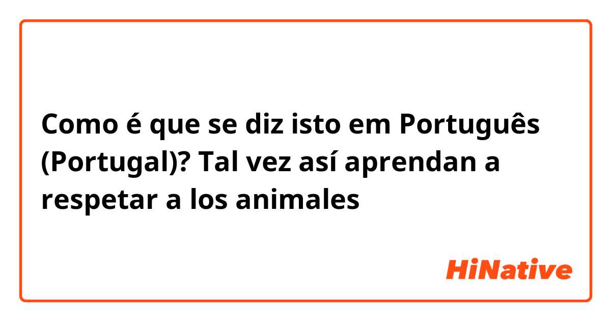 Como é que se diz isto em Português (Portugal)? Tal vez así aprendan a respetar a los animales