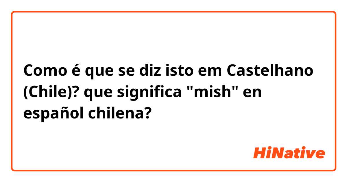 Como é que se diz isto em Castelhano (Chile)? que significa "mish" en español chilena?