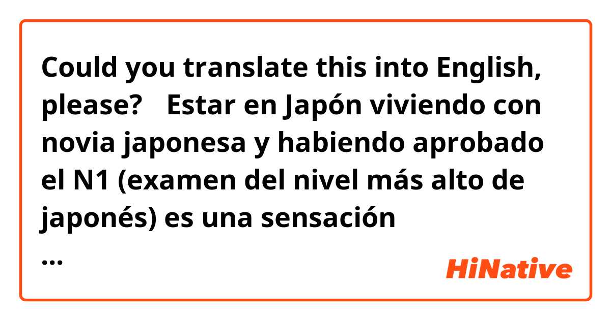 Could you translate this into English, please?

【Estar en Japón viviendo con novia japonesa y habiendo aprobado el N1 (examen del nivel más alto de japonés) es una sensación maravillosa.】