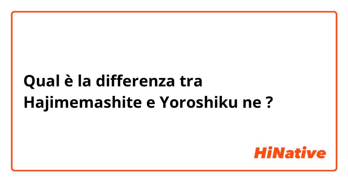 Qual è la differenza tra  Hajimemashite e Yoroshiku ne ?