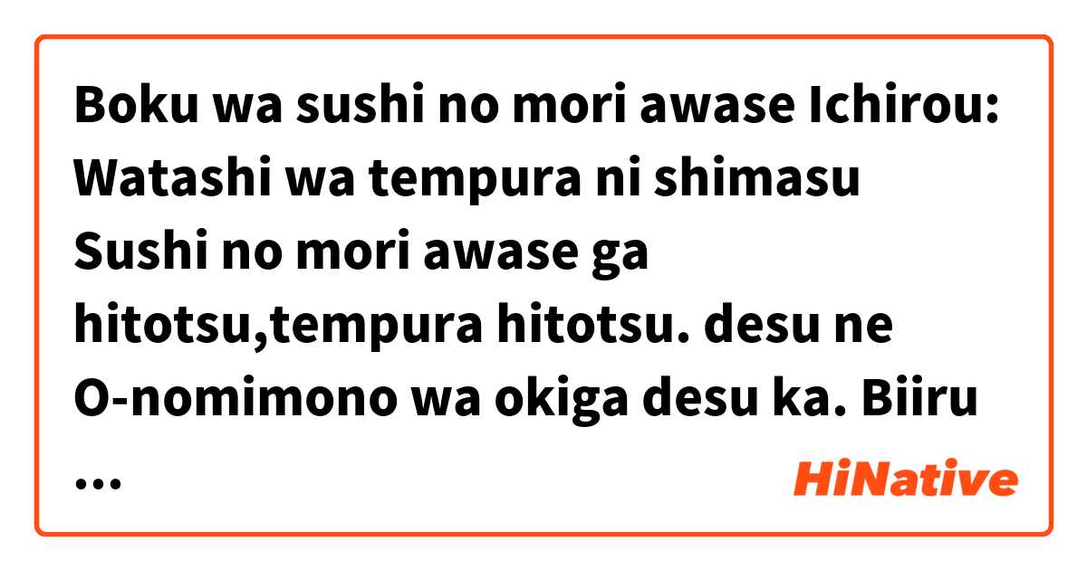 Boku wa sushi no mori awase 

Ichirou: Watashi wa tempura ni shimasu
  
               Sushi no mori awase ga hitotsu,tempura hitotsu.                   desu ne
O-nomimono wa okiga desu ka.
Biiru o iipon  kudasai 
Watashi mo biiru o moraimasu. とはどういう意味ですか?
