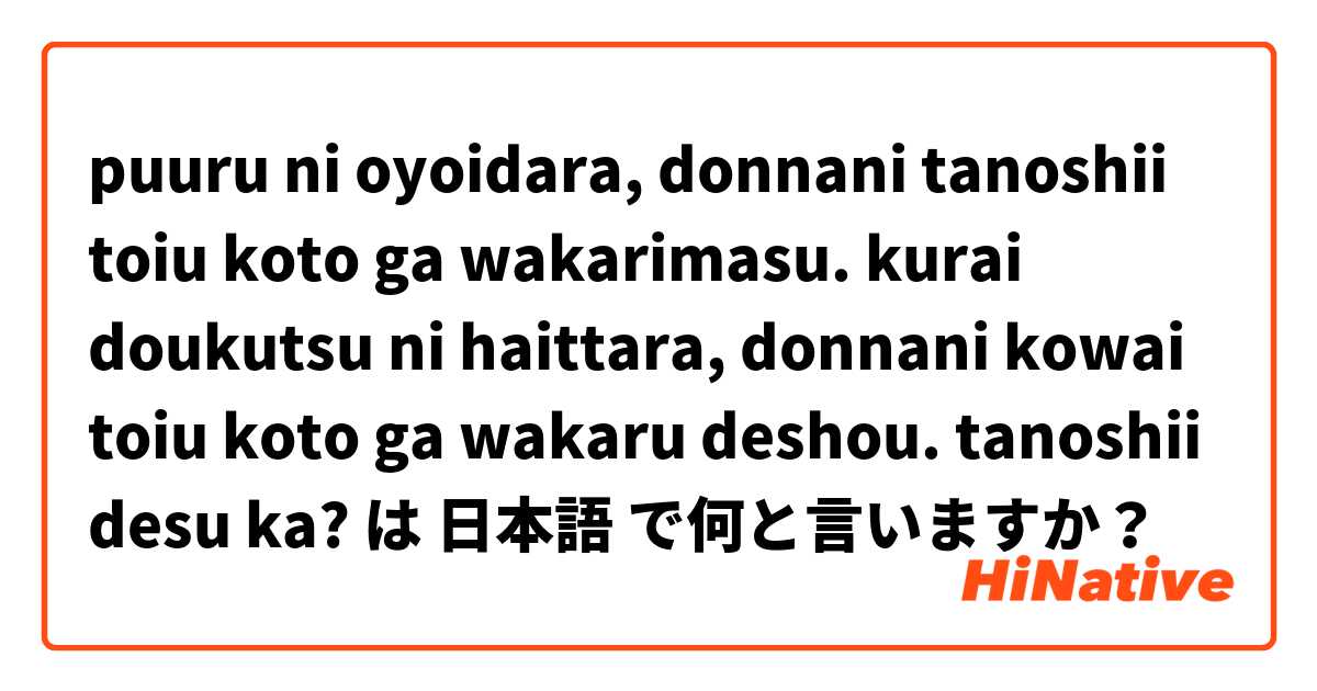 puuru ni oyoidara, donnani tanoshii toiu koto ga wakarimasu.
kurai doukutsu ni haittara, donnani kowai toiu koto ga wakaru deshou.
tanoshii desu ka? は 日本語 で何と言いますか？