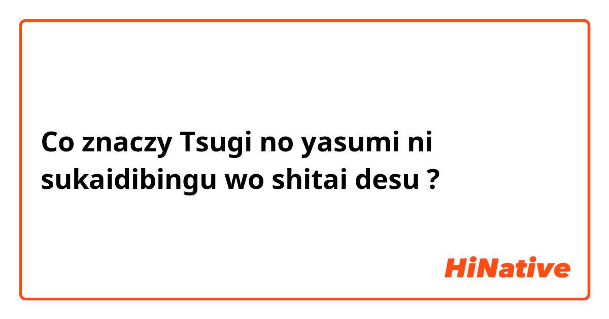 Co znaczy Tsugi no yasumi ni sukaidibingu wo shitai desu?